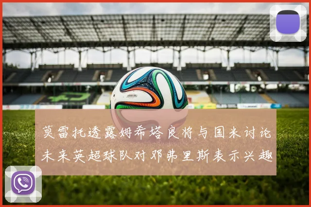 莫雷托透露姆希塔良将与国米讨论未来英超球队对邓弗里斯表示兴趣