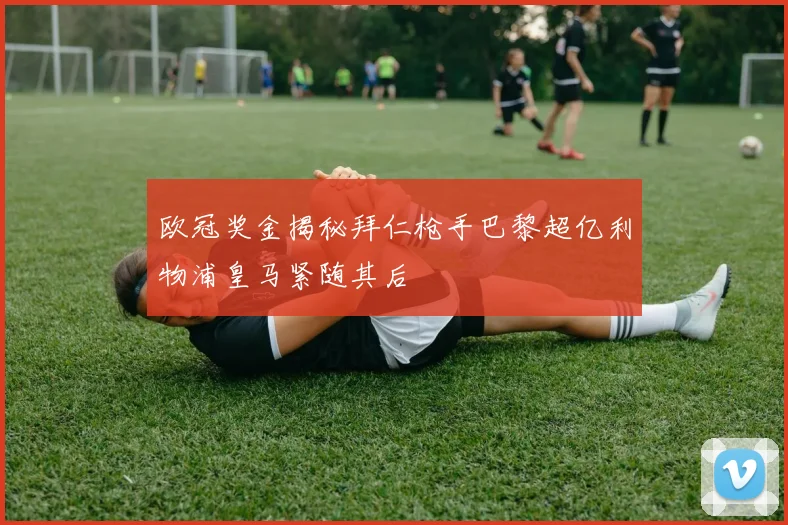 欧冠奖金揭秘拜仁枪手巴黎超亿利物浦皇马紧随其后