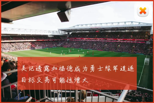 美记透露加福德成为勇士绿军追逐目标交易可能性增大