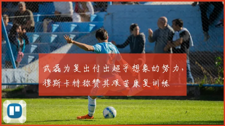 武磊为复出付出超乎想象的努力，穆斯卡特称赞其艰苦康复训练