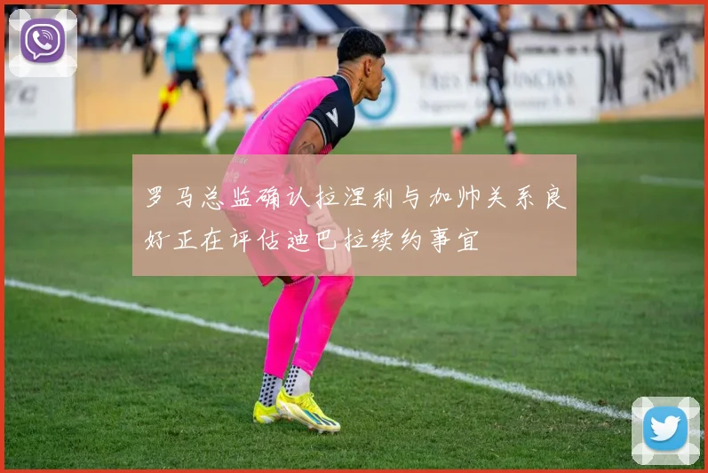 罗马总监确认拉涅利与加帅关系良好正在评估迪巴拉续约事宜