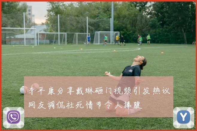 李平康分享戴琳砸门视频引发热议网友调侃社死情节令人捧腹