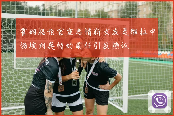 霍姆格伦官宣恋情新女友是维拉中场埃利奥特的前任引发热议