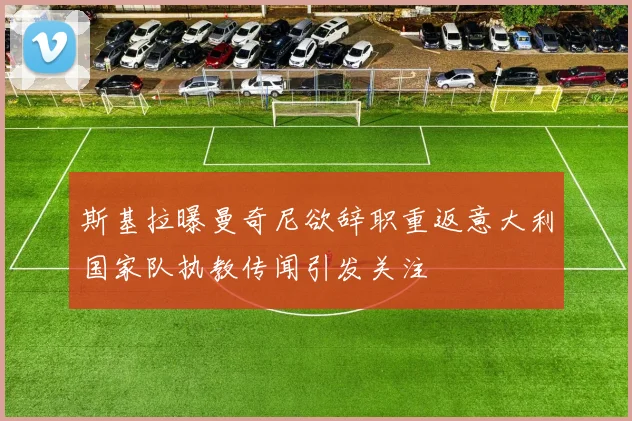 斯基拉曝曼奇尼欲辞职重返意大利国家队执教传闻引发关注