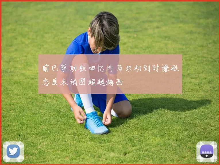 前巴萨助教回忆内马尔初到时谦逊态度未试图超越梅西