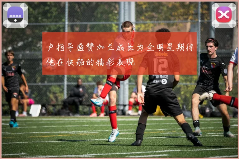 卢指导盛赞加兰成长为全明星期待他在快船的精彩表现