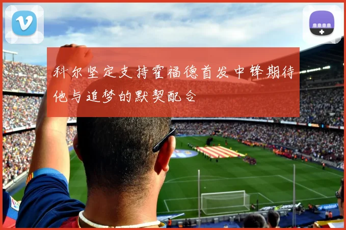 科尔坚定支持霍福德首发中锋期待他与追梦的默契配合