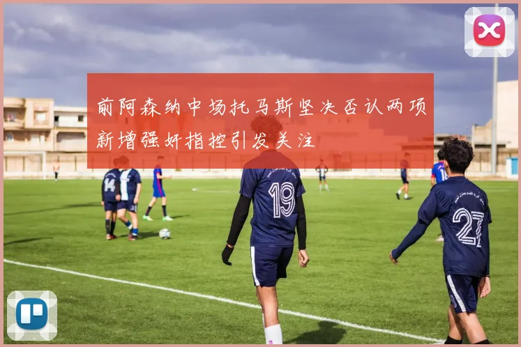 前阿森纳中场托马斯坚决否认两项新增强奸指控引发关注
