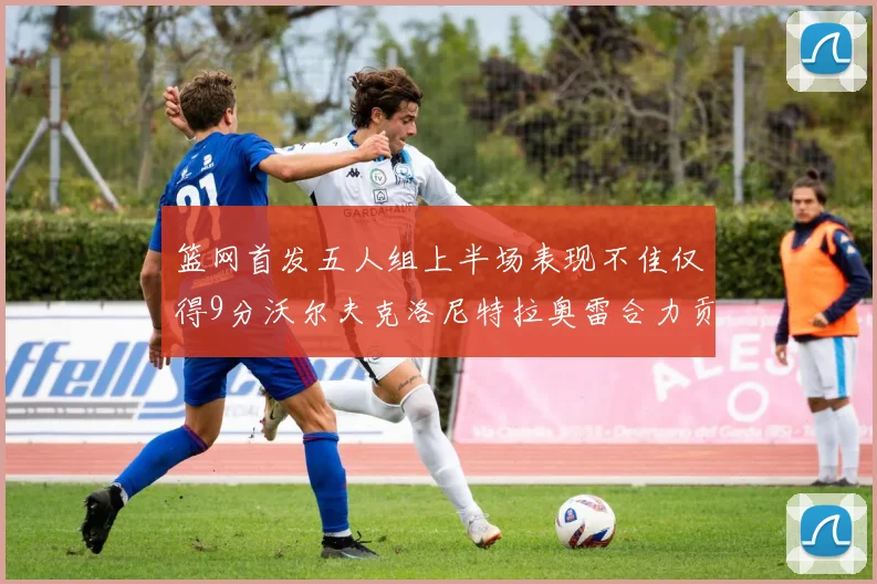 篮网首发五人组上半场表现不佳仅得9分沃尔夫克洛尼特拉奥雷合力贡献9分