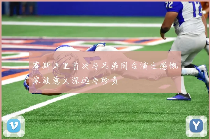 赛斯库里首次与兄弟同台演出感慨家族意义深远与珍贵