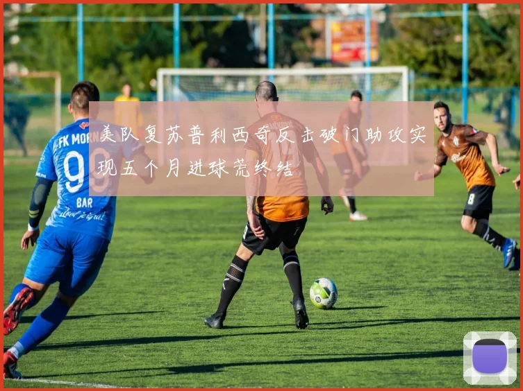 美队复苏普利西奇反击破门助攻实现五个月进球荒终结
