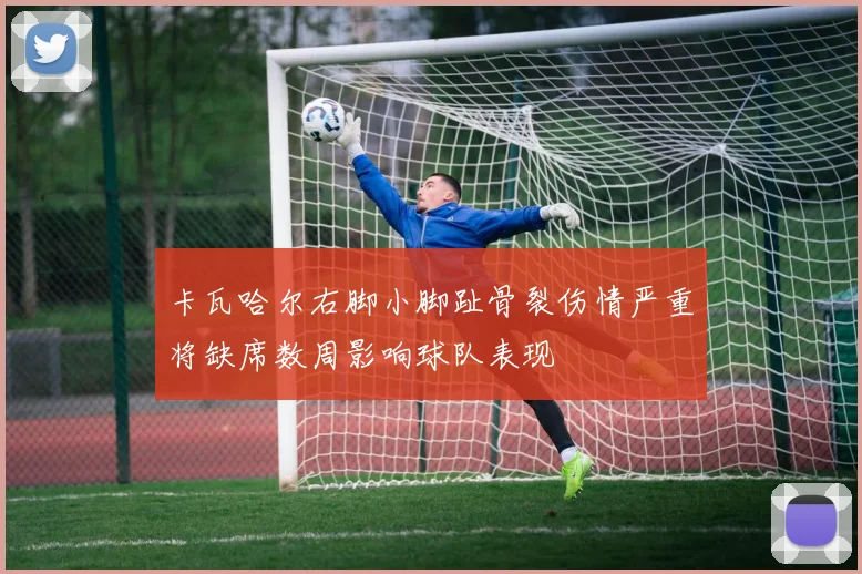 卡瓦哈尔右脚小脚趾骨裂伤情严重将缺席数周影响球队表现