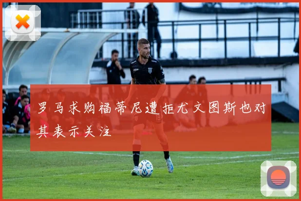 罗马求购福蒂尼遭拒尤文图斯也对其表示关注