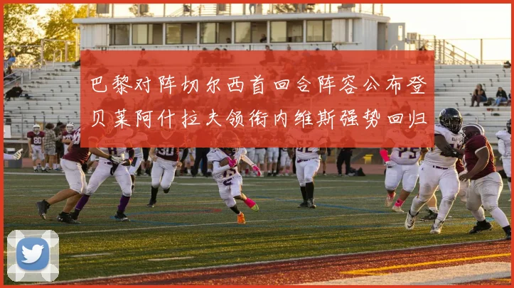 巴黎对阵切尔西首回合阵容公布登贝莱阿什拉夫领衔内维斯强势回归