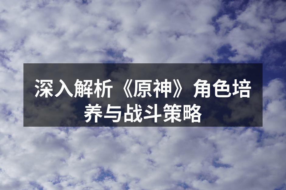 深入解析《原神》角色培养与战斗策略